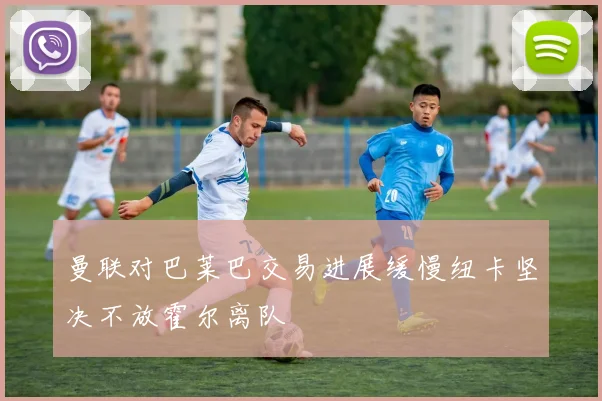 曼联对巴莱巴交易进展缓慢纽卡坚决不放霍尔离队