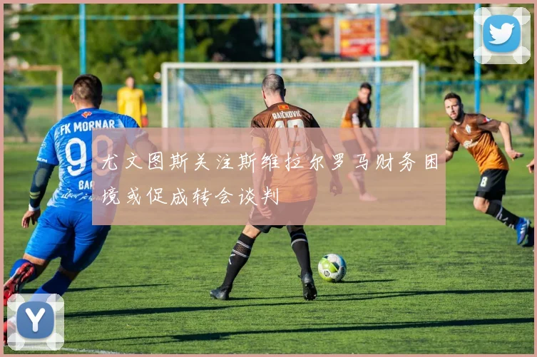 尤文图斯关注斯维拉尔罗马财务困境或促成转会谈判