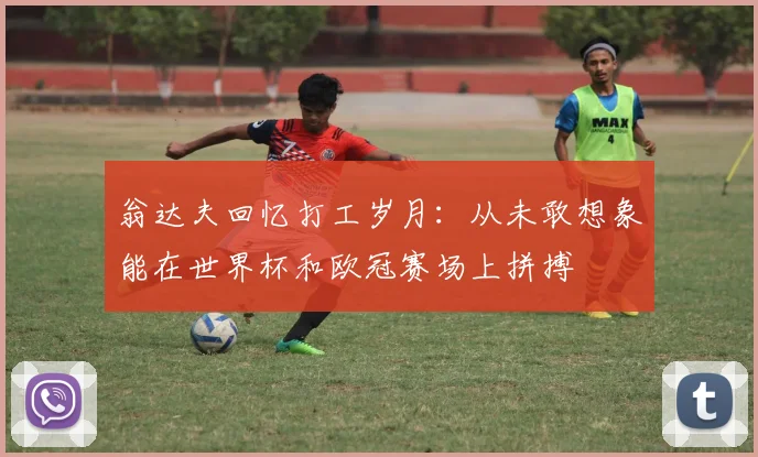 翁达夫回忆打工岁月：从未敢想象能在世界杯和欧冠赛场上拼搏