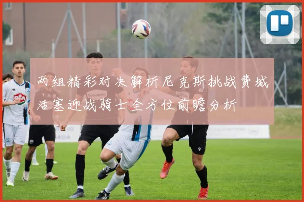 两组精彩对决解析尼克斯挑战费城活塞迎战骑士全方位前瞻分析