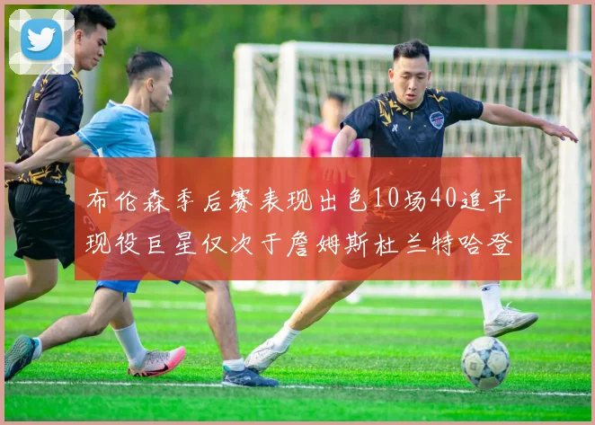 布伦森季后赛表现出色10场40追平现役巨星仅次于詹姆斯杜兰特哈登