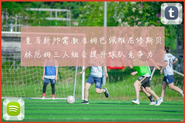 皇马新帅需激活姆巴佩维尼修斯贝林厄姆三人组合提升球队竞争力