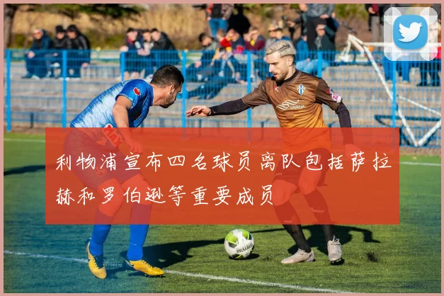 利物浦宣布四名球员离队包括萨拉赫和罗伯逊等重要成员