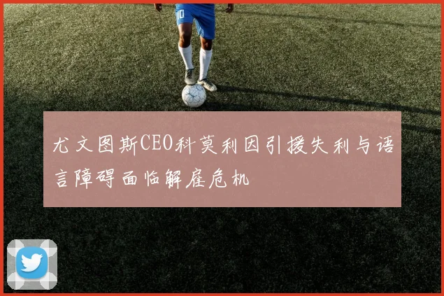 尤文图斯CEO科莫利因引援失利与语言障碍面临解雇危机