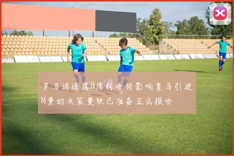 罗马诺透露B席转会将影响皇马引进M费的决策曼联已准备正式报价