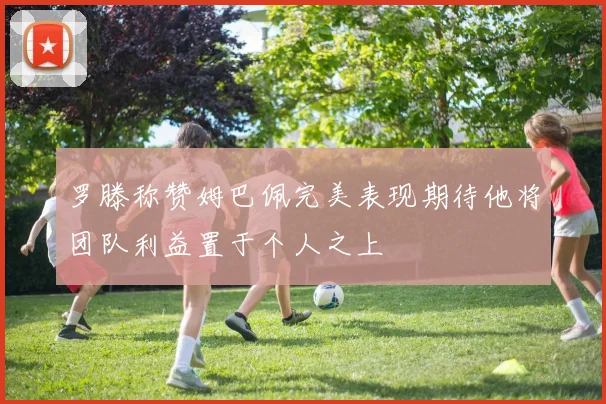 罗滕称赞姆巴佩完美表现期待他将团队利益置于个人之上