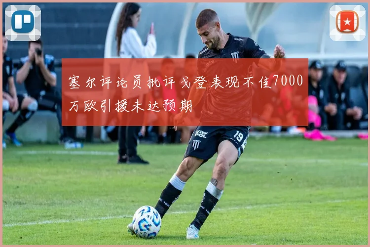 塞尔评论员批评戈登表现不佳7000万欧引援未达预期