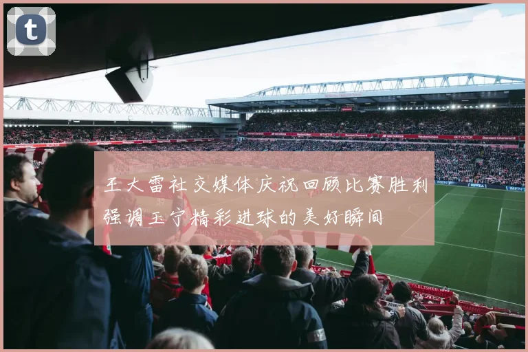 王大雷社交媒体庆祝回顾比赛胜利强调玉宁精彩进球的美好瞬间