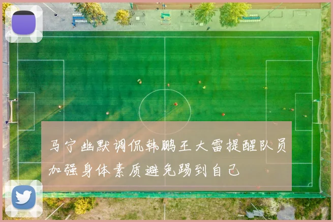 马宁幽默调侃韩鹏王大雷提醒队员加强身体素质避免踢到自己