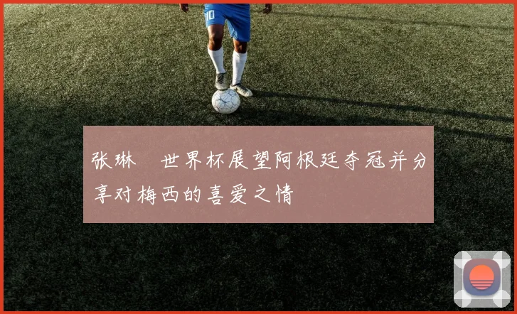 张琳芃世界杯展望阿根廷夺冠并分享对梅西的喜爱之情