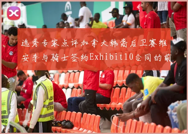 选秀专家点评加拿大韩裔后卫赛维安李与骑士签约Exhibit10合同的前景分析
