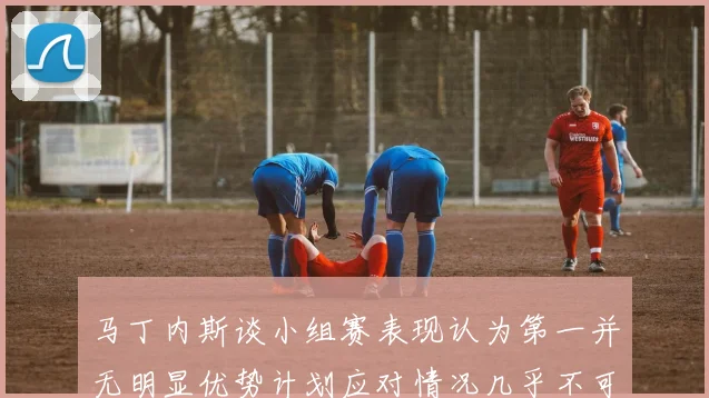 马丁内斯谈小组赛表现认为第一并无明显优势计划应对情况几乎不可能