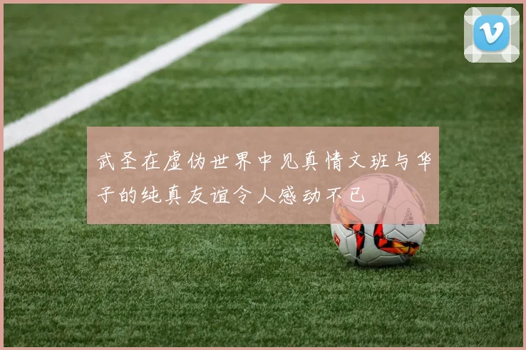 武圣在虚伪世界中见真情文班与华子的纯真友谊令人感动不已